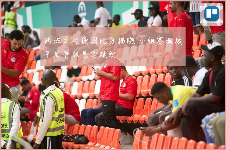 西班牙对德国比分揭晓 小组赛激战平局晋级悬念延续
