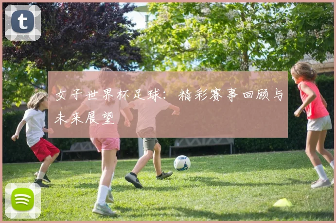 女子世界杯足球：精彩赛事回顾与未来展望