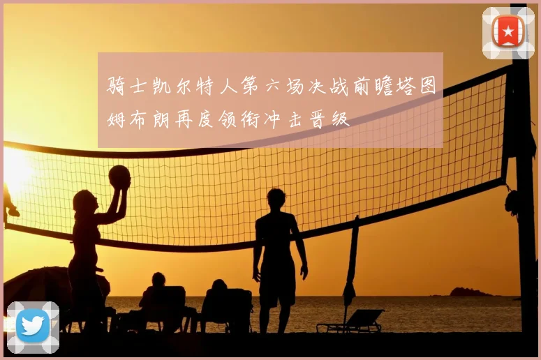 骑士凯尔特人第六场决战前瞻塔图姆布朗再度领衔冲击晋级