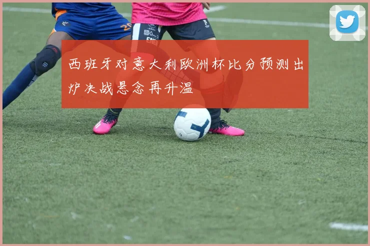 西班牙对意大利欧洲杯比分预测出炉决战悬念再升温