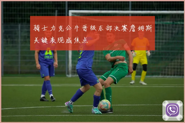 骑士力克公牛晋级东部决赛詹姆斯关键表现成焦点