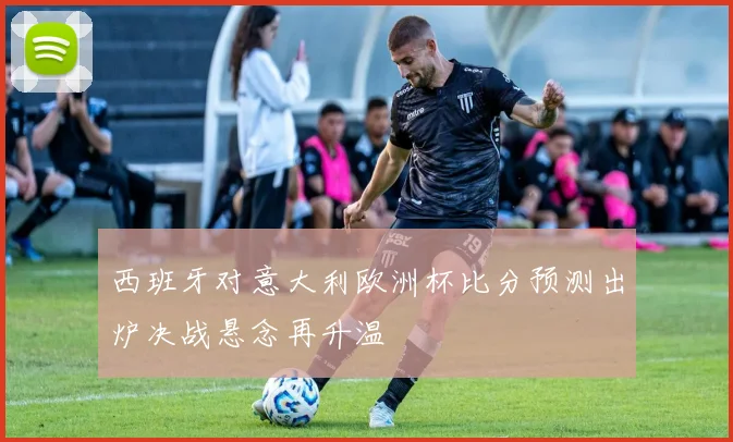 西班牙对意大利欧洲杯比分预测出炉决战悬念再升温