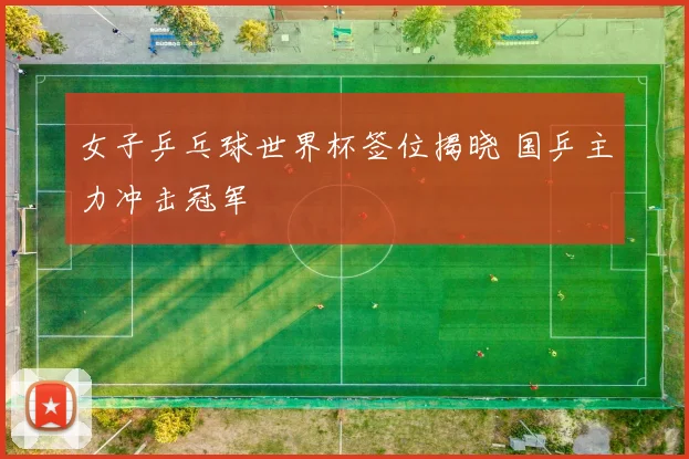 女子乒乓球世界杯签位揭晓 国乒主力冲击冠军