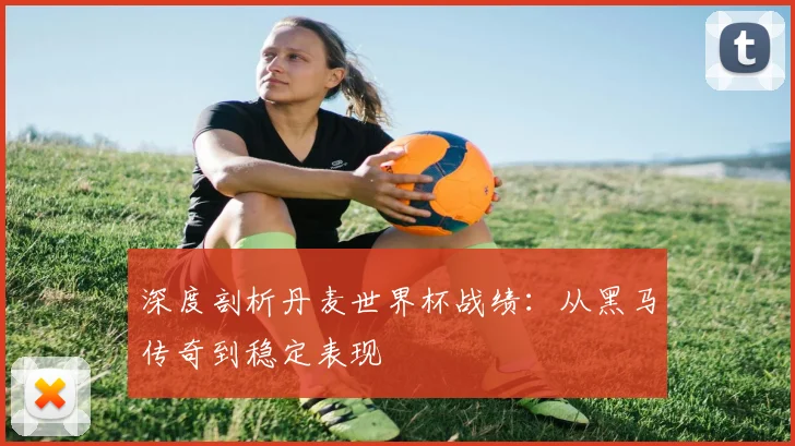 深度剖析丹麦世界杯战绩:从黑马传奇到稳定表现