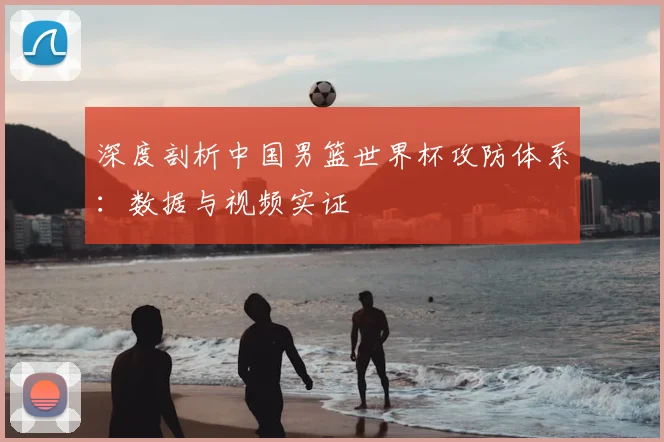 深度剖析中国男篮世界杯攻防体系：数据与视频实证