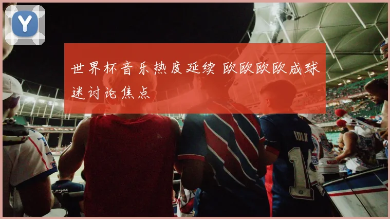 世界杯音乐热度延续 欧欧欧欧成球迷讨论焦点