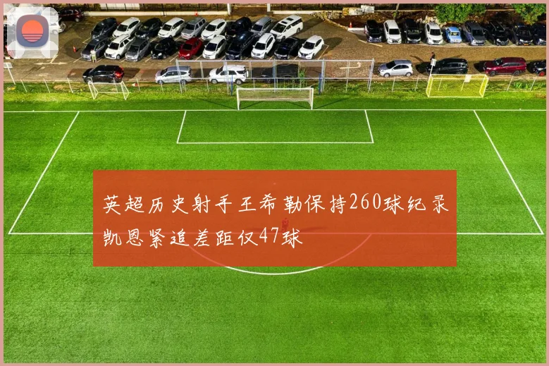 英超历史射手王希勒保持260球纪录凯恩紧追差距仅47球