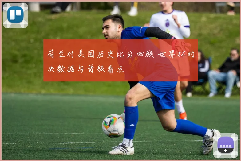 荷兰对美国历史比分回顾 世界杯对决数据与晋级看点
