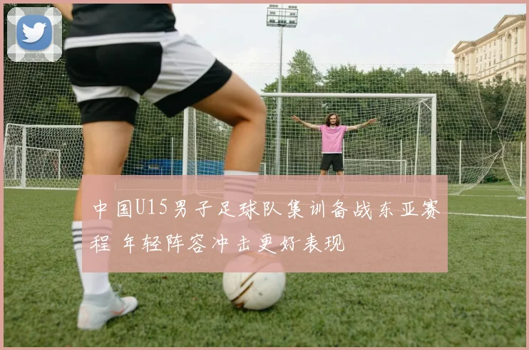 中国U15男子足球队集训备战东亚赛程 年轻阵容冲击更好表现