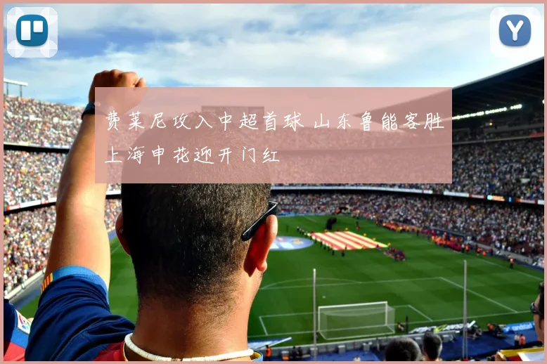 费莱尼攻入中超首球 山东鲁能客胜上海申花迎开门红