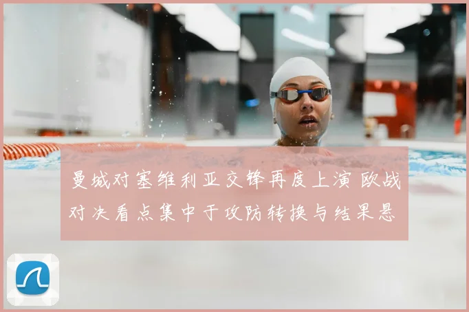 曼城对塞维利亚交锋再度上演 欧战对决看点集中于攻防转换与结果悬念