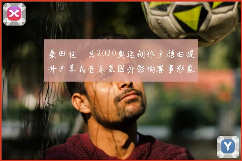 桑田佳祐为2020奥运创作主题曲提升开幕式音乐氛围并影响赛事形象