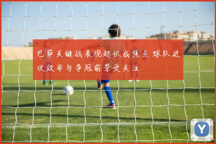 巴萨关键战表现起伏成焦点 球队进攻效率与争冠前景受关注
