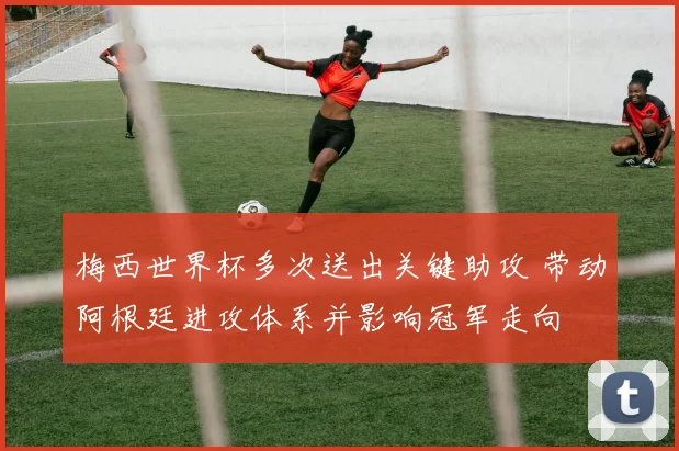 梅西世界杯多次送出关键助攻 带动阿根廷进攻体系并影响冠军走向