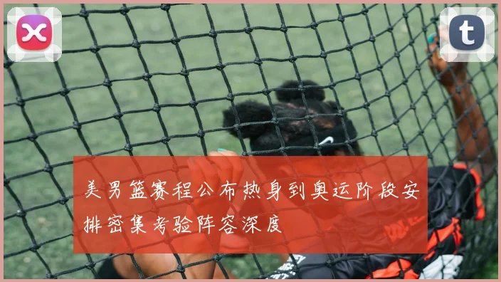 美男篮赛程公布热身到奥运阶段安排密集考验阵容深度