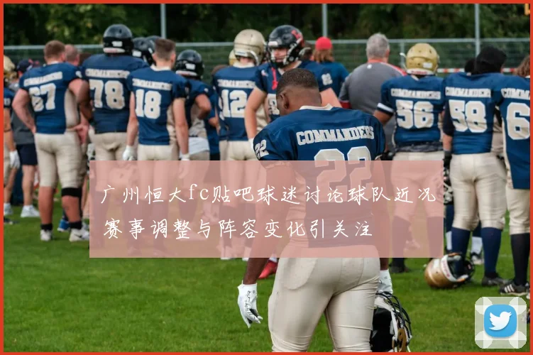 广州恒大fc贴吧球迷讨论球队近况 赛事调整与阵容变化引关注