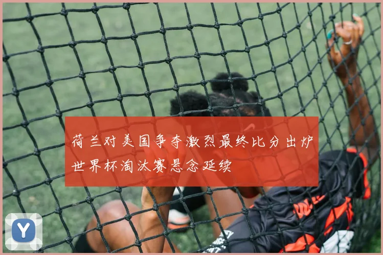 荷兰对美国争夺激烈最终比分出炉世界杯淘汰赛悬念延续