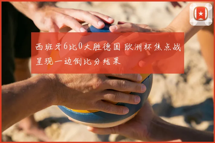 西班牙6比0大胜德国 欧洲杯焦点战呈现一边倒比分结果