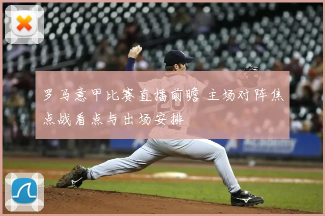 罗马意甲比赛直播前瞻 主场对阵焦点战看点与出场安排