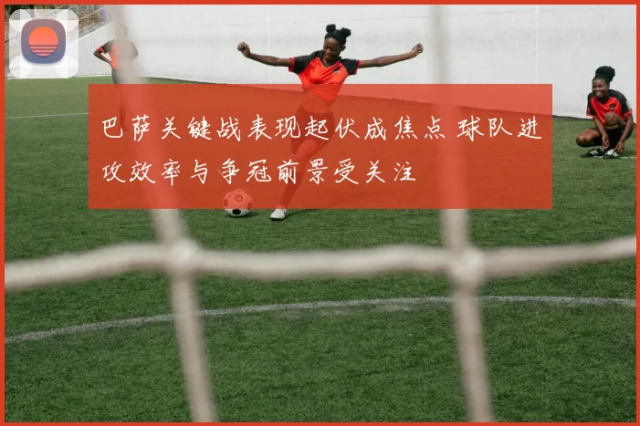 巴萨关键战表现起伏成焦点 球队进攻效率与争冠前景受关注