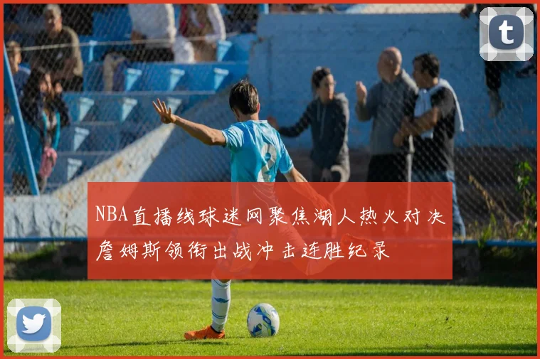 NBA直播线球迷网聚焦湖人热火对决詹姆斯领衔出战冲击连胜纪录
