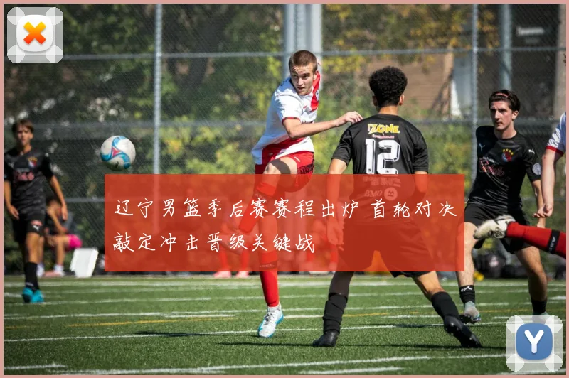 辽宁男篮季后赛赛程出炉 首轮对决敲定冲击晋级关键战