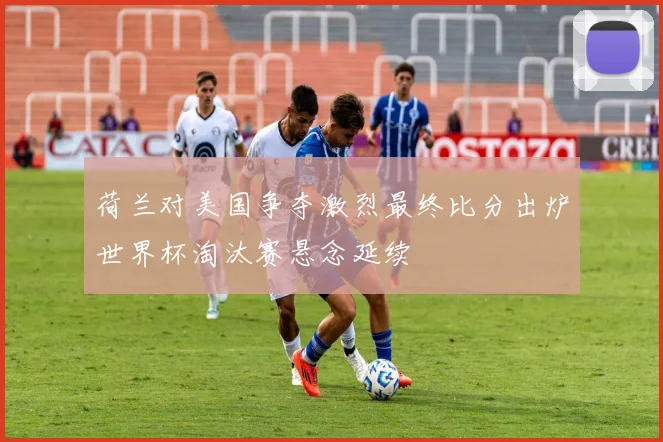 荷兰对美国争夺激烈最终比分出炉世界杯淘汰赛悬念延续