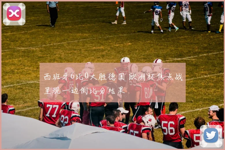 西班牙6比0大胜德国 欧洲杯焦点战呈现一边倒比分结果