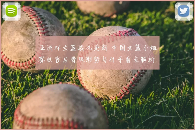 亚洲杯女篮战况更新 中国女篮小组赛收官后晋级形势与对手看点解析