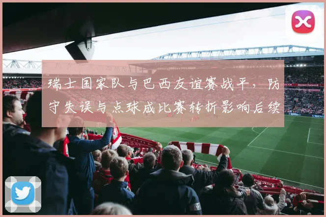 瑞士国家队与巴西友谊赛战平，防守失误与点球成比赛转折影响后续备战