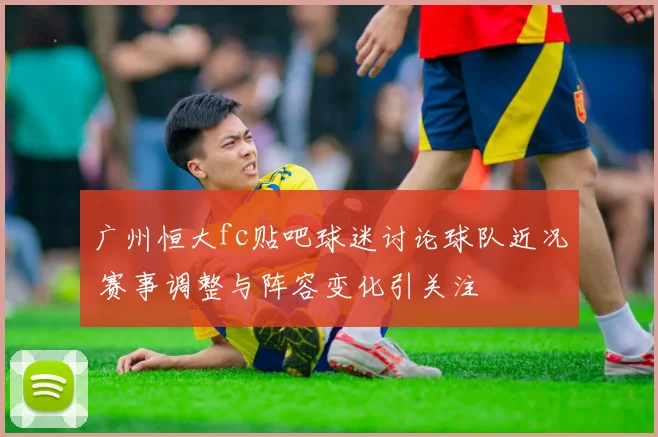 广州恒大fc贴吧球迷讨论球队近况 赛事调整与阵容变化引关注