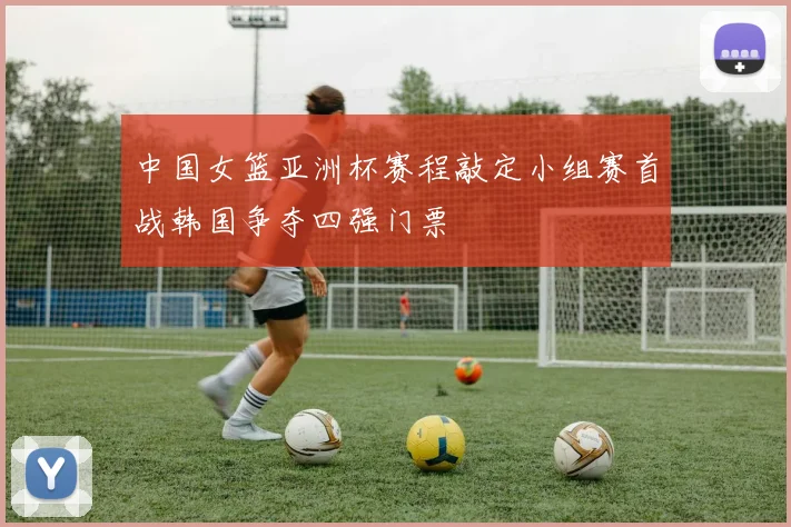 中国女篮亚洲杯赛程敲定小组赛首战韩国争夺四强门票