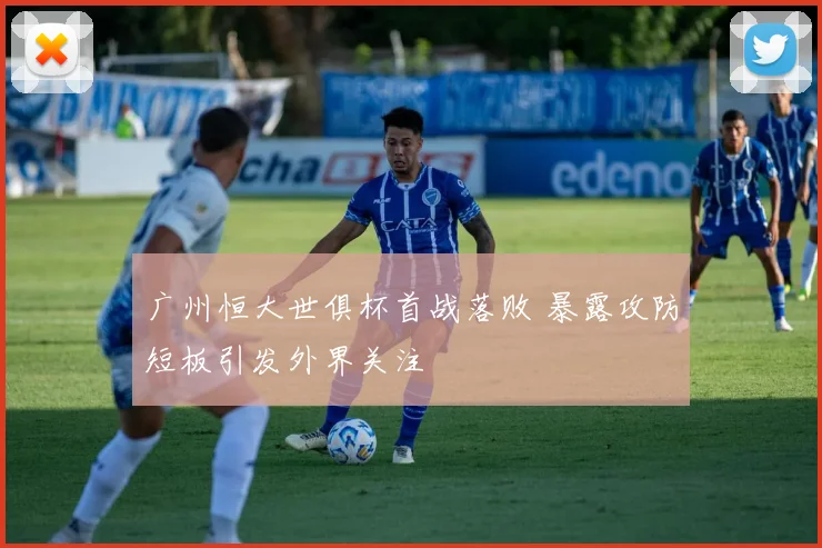 广州恒大世俱杯首战落败 暴露攻防短板引发外界关注