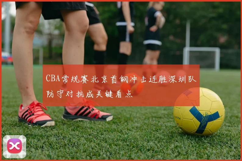 CBA常规赛北京首钢冲击连胜深圳队防守对抗成关键看点