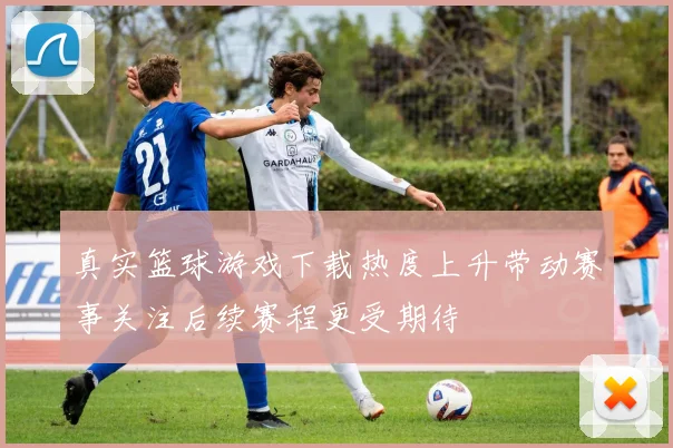 真实篮球游戏下载热度上升带动赛事关注后续赛程更受期待