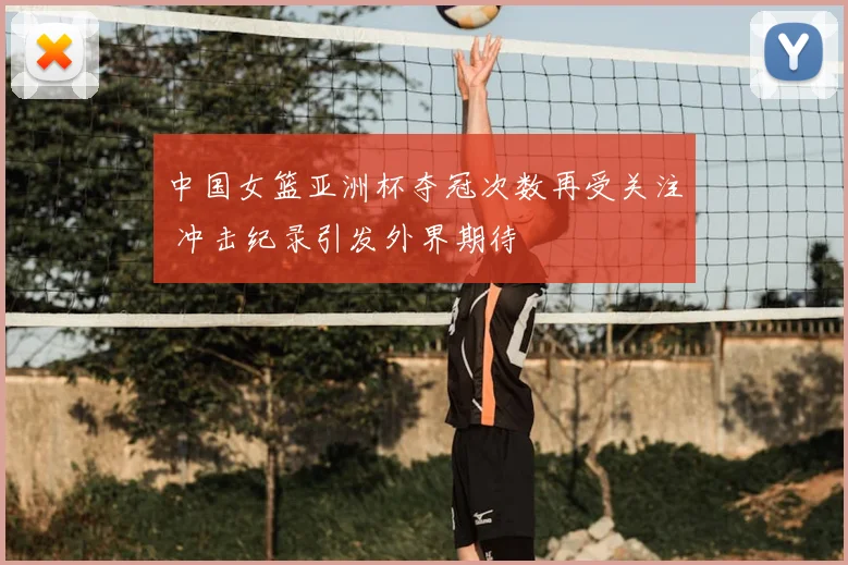中国女篮亚洲杯夺冠次数再受关注 冲击纪录引发外界期待