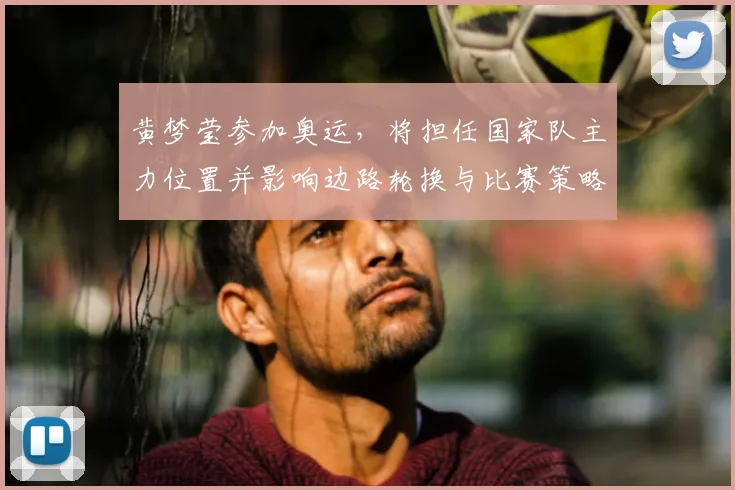 黄梦莹参加奥运，将担任国家队主力位置并影响边路轮换与比赛策略