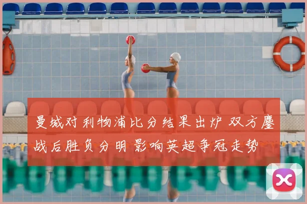 曼城对利物浦比分结果出炉 双方鏖战后胜负分明 影响英超争冠走势