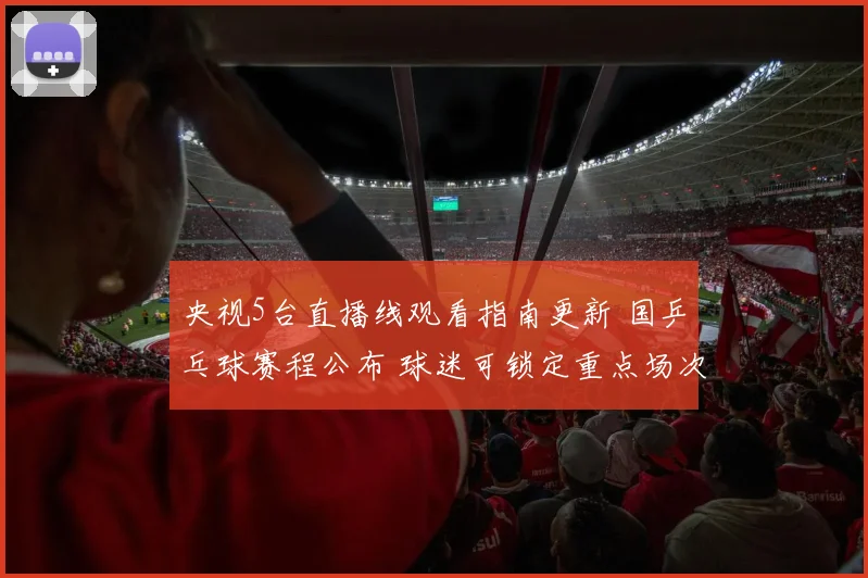 央视5台直播线观看指南更新 国乒乓球赛程公布 球迷可锁定重点场次看点