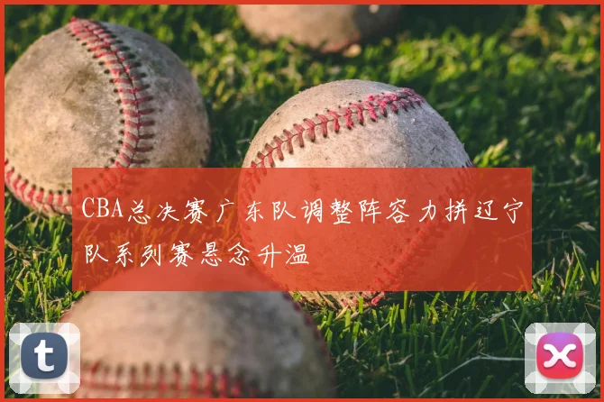 CBA总决赛广东队调整阵容力拼辽宁队系列赛悬念升温