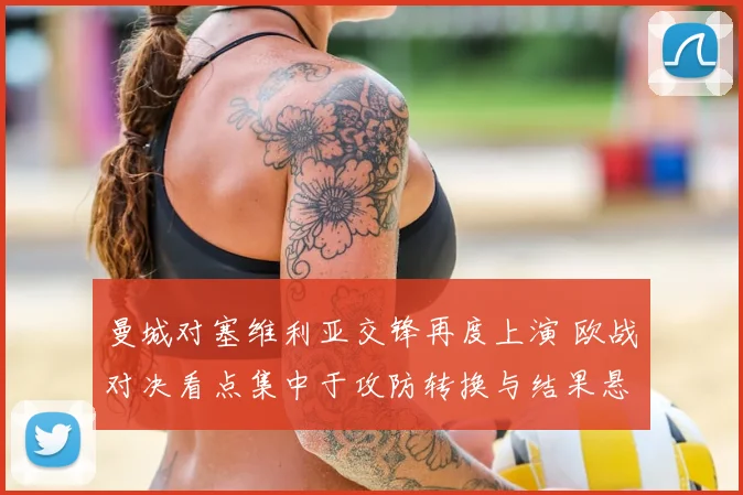 曼城对塞维利亚交锋再度上演 欧战对决看点集中于攻防转换与结果悬念
