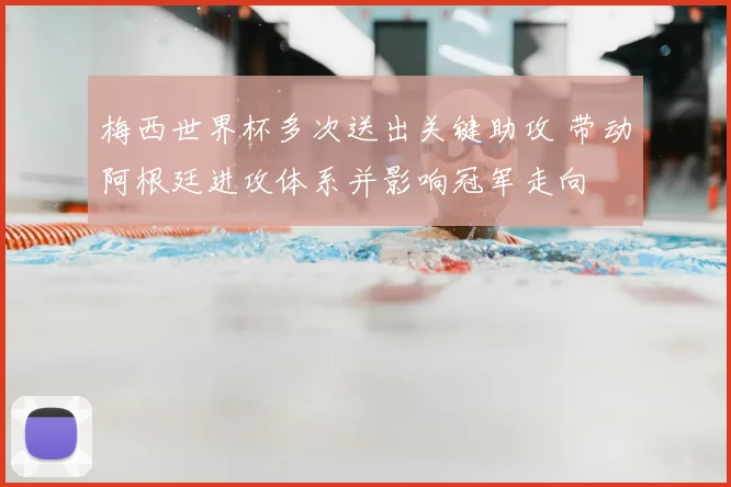 梅西世界杯多次送出关键助攻 带动阿根廷进攻体系并影响冠军走向