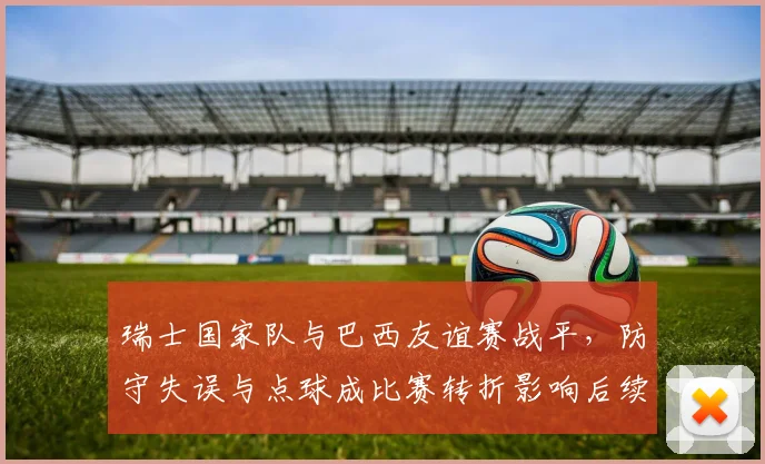 瑞士国家队与巴西友谊赛战平，防守失误与点球成比赛转折影响后续备战