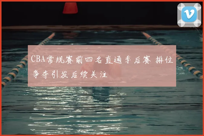 CBA常规赛前四名直通季后赛 排位争夺引发后续关注