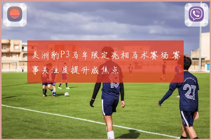 美洲豹P3马年限定亮相马术赛场 赛事关注度提升成焦点