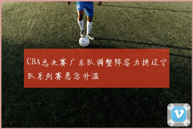CBA总决赛广东队调整阵容力拼辽宁队系列赛悬念升温