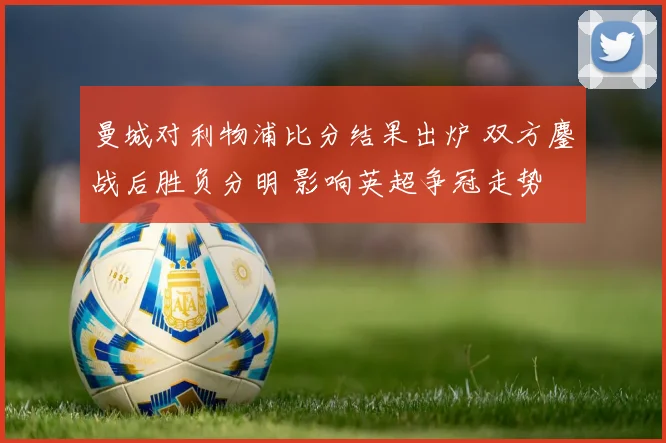 曼城对利物浦比分结果出炉 双方鏖战后胜负分明 影响英超争冠走势