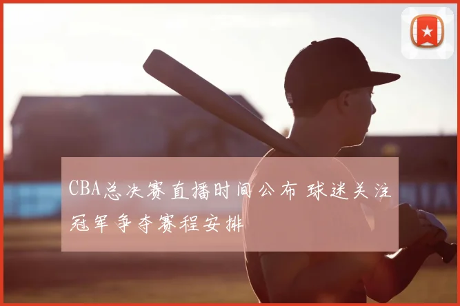 CBA总决赛直播时间公布 球迷关注冠军争夺赛程安排