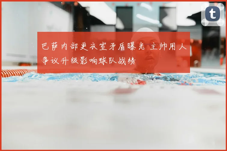 巴萨内部更衣室矛盾曝光 主帅用人争议升级影响球队战绩