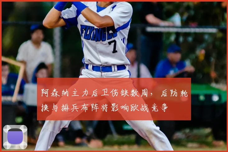 阿森纳主力后卫伤缺数周，后防轮换与排兵布阵将影响欧战竞争